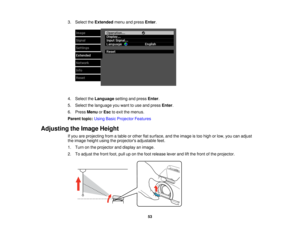 Page 53

3.
Select theExtended menuandpress Enter.
 4.
Select theLanguage settingandpress Enter.
 5.
Select thelanguage youwant touse and press Enter.
 6.
Press Menu orEsc toexit themenus.
 Parent
topic:UsingBasicProjector Features
 Adjusting
theImage Height
 If
you areprojecting fromatable orother flatsurface, andtheimage istoo high orlow, youcanadjust
 the
image heightusingtheprojectors adjustablefeet.
 1.
Turn onthe projector anddisplay animage.
 2.
Toadjust thefront foot,pulluponthe foot release...