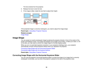 Page 54

The
footextends fromtheprojector.
 3.
Release thelever tolock thefoot.
 4.
Ifthe image istilted, rotate therear feettoadjust theirheight.
 If
the projected imageisunevenly rectangular, youneed toadjust theimage shape.
 Parent
topic:UsingBasicProjector Features
 Related
concepts
 Image
Shape
 Image
Shape
 You
canproject anevenly rectangular imagebyplacing theprojector directlyinfront ofthe center ofthe
 screen
andkeeping itlevel. Ifyou place theprojector atan angle tothe screen, ortilted upordown,...