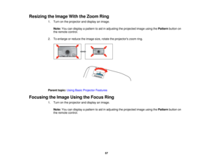 Page 57

Resizing
theImage WiththeZoom Ring
 1.
Turn onthe projector anddisplay animage.
 Note:
Youcandisplay apattern toaid inadjusting theprojected imageusingthePattern buttonon
 the
remote control.
 2.
Toenlarge orreduce theimage size,rotate theprojectors zoomring.
 Parent
topic:UsingBasicProjector Features
 Focusing
theImage UsingtheFocus Ring
 1.
Turn onthe projector anddisplay animage.
 Note:
Youcandisplay apattern toaid inadjusting theprojected imageusingthePattern buttonon
 the
remote control.
 57  