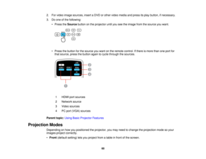 Page 60

2.
Forvideo image sources, insertaDVD orother video media andpress itsplay button, ifnecessary.
 3.
Doone ofthe following:
 •
Press theSource buttononthe projector untilyouseetheimage fromthesource youwant.
 •
Press thebutton forthe source youwant onthe remote control. Ifthere ismore thanoneport for
 that
source, pressthebutton againtocycle through thesources.
 1
 HDMI
portsources
 2
 Network
source
 3
 Video
sources
 4
 PC
port (VGA) sources
 Parent
topic:UsingBasicProjector Features
 Projection...