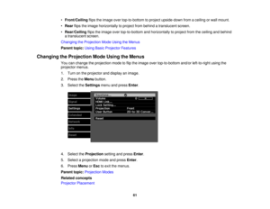 Page 61

•
Front/Ceiling flipstheimage overtop-to-bottom toproject upside-down fromaceiling orwall mount.
 •
Rear flipstheimage horizontally toproject frombehind atranslucent screen.
 •
Rear/Ceiling flipstheimage overtop-to-bottom andhorizontally toproject fromtheceiling andbehind
 a
translucent screen.
 Changing
theProjection ModeUsing theMenus
 Parent
topic:UsingBasicProjector Features
 Changing
theProjection ModeUsing theMenus
 You
canchange theprojection modetoflip the image overtop-to-bottom...