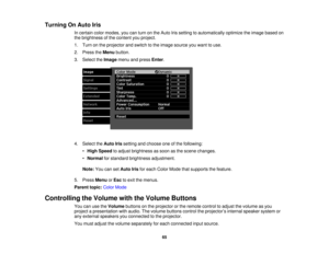 Page 65

Turning
OnAuto Iris
 In
certain colormodes, youcanturn onthe Auto Irissetting toautomatically optimizetheimage based on
 the
brightness ofthe content youproject.
 1.
Turn onthe projector andswitch tothe image source youwant touse.
 2.
Press theMenu button.
 3.
Select theImage menuandpress Enter.
 4.
Select theAuto Irissetting andchoose oneofthe following:
 •
High Speed toadjust brightness assoon asthe scene changes.
 •
Normal forstandard brightness adjustment.
 Note:
YoucansetAuto Irisforeach Color...