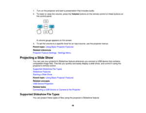 Page 66

1.
Turn onthe projector andstart apresentation thatincludes audio.
 2.
Tolower orraise thevolume, presstheVolume buttonsonthe remote controlorthese buttons on
 the
control panel.
 A
volume gaugeappears onthe screen.
 3.
Toset the volume toaspecific levelforaninput source, usetheprojector menus.
 Parent
topic:UsingBasicProjector Features
 Related
references
 Projector
FeatureSettings -Settings Menu
 Projecting
aSlide Show
 You
canuseyour projectors Slideshowfeaturewhenever youconnect aUSB device...