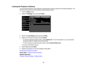 Page 72

Locking
theProjector s Buttons
 You
canlock thebuttons onthe projectors controlpaneltoprevent anyonefromusing theprojector. You
 can
lock allthe buttons orall the buttons exceptthepower button.
 1.
Press theMenu button.
 2.
Select theSettings menuandpress Enter.
 3.
Select theLock Setting settingandpress Enter.
 4.
Select oneofthese locktypes andpress Enter:
 •
To lock theprojectors powerbutton, selectChildLock.To turn theprojector on,you must press
 the
power button forlonger thanthree seconds.
 •
To...