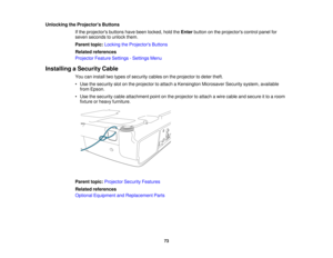 Page 73

Unlocking
theProjector s Buttons
 If
the projectors buttonshavebeen locked, holdtheEnter button onthe projectors controlpanelfor
 seven
seconds tounlock them.
 Parent
topic:Locking theProjector s Buttons
 Related
references
 Projector
FeatureSettings -Settings Menu
 Installing
aSecurity Cable
 You
caninstall twotypes ofsecurity cablesonthe projector todeter theft.
 •
Use thesecurity slotonthe projector toattach aKensington MicrosaverSecuritysystem,available
 from
Epson.
 •
Use thesecurity...