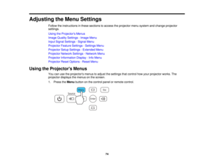 Page 74

Adjusting
theMenu Settings
 Follow
theinstructions inthese sections toaccess theprojector menusystem andchange projector
 settings.

Using
theProjector s Menus
 Image
Quality Settings -Image Menu
 Input
Signal Settings -Signal Menu
 Projector
FeatureSettings -Settings Menu
 Projector
SetupSettings -Extended Menu
 Projector
NetworkSettings-Network Menu
 Projector
Information Display-Info Menu
 Projector
ResetOptions -Reset Menu
 Using
theProjector s Menus
 You
canusetheprojectors menustoadjust...
