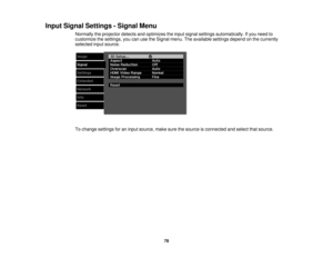 Page 78

Input
Signal Settings -Signal Menu
 Normally
theprojector detectsandoptimizes theinput signal settings automatically. Ifyou need to
 customize
thesettings, youcanusetheSignal menu.Theavailable settingsdependonthe currently
 selected
inputsource.
 To
change settings foraninput source, makesurethesource isconnected andselect thatsource.
 78 