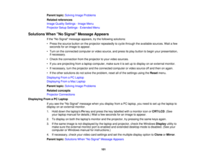 Page 101

Parent
topic:Solving ImageProblems
 Related
references
 Image
Quality Settings -Image Menu
 Projector
SetupSettings -Extended Menu
 Solutions
WhenNo Signal Message Appears
 If
the No Signal message appears,trythe following solutions:
 •
Press thesource buttononthe projector repeatedly tocycle through theavailable sources.Waitafew
 seconds
foranimage toappear.
 •
Turn onthe connected computerorvideo source, andpress itsplay button tobegin yourpresentation,
 if
necessary.
 •
Check theconnection...