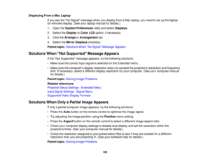 Page 102

Displaying
FromaMac Laptop
 If
you seetheNo Signal message whenyoudisplay fromaMac laptop, youneed toset upthe laptop
 for
mirrored display.(Seeyourlaptop manual fordetails.)
 1.
Open theSystem Preferences utilityandselect Displays .
 2.
Select theDisplay orColor LCDoption, ifnecessary.
 3.
Click theArrange orArrangement tab.
 4.
Select theMirror Displays checkbox.
 Parent
topic:Solutions WhenNo Signal Message Appears
 Solutions
WhenNot Supported Message Appears
 If
the Not Supported...