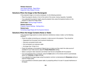 Page 103

Related
references
 Input
Signal Settings -Signal Menu
 Supported
VideoDisplay Formats
 Solutions
WhentheImage isNot Rectangular
 If
the projected imageisnot evenly rectangular, trythe following solutions:
 •
Place theprojector directlyinfront ofthe center ofthe screen, facingitsquarely, ifpossible.
 •
Ifyou adjusted theprojector heightusingtheprojector feet,press thekeystone buttonsonthe
 projector
toadjust theimage shape.
 Parent
topic:Solving ImageProblems
 Related
references
 Projector...