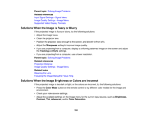 Page 104

Parent
topic:Solving ImageProblems
 Related
references
 Input
Signal Settings -Signal Menu
 Image
Quality Settings -Image Menu
 Supported
VideoDisplay Formats
 Solutions
WhentheImage isFuzzy orBlurry
 If
the projected imageisfuzzy orblurry, trythe following solutions:
 •
Adjust theimage focus.
 •
Clean theprojector lens.
 •
Position theprojector closeenough tothe screen, anddirectly infront ofit.
 •
Adjust theSharpness settingtoimprove imagequality.
 •
Ifyou areprojecting fromacomputer,...