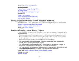 Page 106

Parent
topic:Solving ImageProblems
 Related
references
 Projector
FeatureSettings -Settings Menu
 3D
Viewing Range
 Optional
Equipment andReplacement Parts
 Related
tasks
 Charging
the3DGlasses
 Pairing
the3DGlasses withtheProjector
 Cleaning
the3DGlasses
 Solving
Projector orRemote ControlOperation Problems
 Check
thesolutions inthese sections ifyou have problems operating theprojector orremote control.
 Solutions
toProjector PowerorShut-Off Problems
 Solutions
toProblems withtheRemote Control...