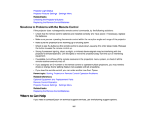 Page 107

Projector
LightStatus
 Projector
FeatureSettings -Settings Menu
 Related
tasks
 Unlocking
theProjector s Buttons
 Replacing
theRemote ControlBatteries
 Solutions
toProblems withtheRemote Control
 If
the projector doesnotrespond toremote controlcommands, trythe following solutions:
 •
Check thattheremote controlbatteries areinstalled correctly andhave power. Ifnecessary, replace
 the
batteries.
 •
Make sureyouareoperating theremote controlwithinthereception angleandrange ofthe projector.
 •
Make...