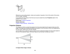 Page 23

Wherever
yousetupthe projector, makesuretoposition itsquarely infront ofthe center ofthe screen,
 not
atan angle, ifpossible.
 If
you project fromtheceiling orfrom therear, besure toselect thecorrect Projection optioninthe
 projectors
menusystem.
 Parent
topic:Projector Placement
 Related
references
 Projector
FeatureSettings -Settings Menu
 Projection
Distance
 The
distance atwhich youplace theprojector fromthescreen determines theapproximate sizeofthe
 image.
Theimage sizeincreases thefarther...