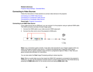 Page 26

Related
references
 Projector
SetupSettings -Extended Menu
 Connecting
toVideo Sources
 Follow
theinstructions inthese sections toconnect videodevices tothe projector.
 Connecting
toan HDMI Video Source
 Connecting
toaComponent VideoSource
 Connecting
toaComposite VideoSource
 Parent
topic:Projector Connections
 Connecting
toan HDMI Video Source
 If
your video source hasanHDMI port,youcanconnect itto the projector usinganoptional HDMIcable.
 The
HDMI connection providesthebest image quality.
 1....