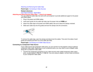 Page 27

Attaching
andRemoving theCable Clips
 Parent
topic:Connecting toVideo Sources
 Related
references
 Input
Signal Settings -Signal Menu
 Attaching
andRemoving theCable Clips***level=5 notmapped
 You
caninstall thecable clipsthatcame withyour projector toprovide additional supporttothe power
 and
HDMI cables.
 1.
Plug inthe power andHDMI cables.
 2.
Insert eachguide intothecable clipholes nearthepower inletandHDMI port.
 3.
Attach thecable clipstothe power andHDMI cables. Besure toleave theclamps...