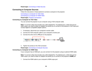 Page 29

Parent
topic:Connecting toVideo Sources
 Connecting
toComputer Sources
 Follow
theinstructions inthese sections toconnect acomputer tothe projector.
 Connecting
toaComputer forVGA Video
 Connecting
toaComputer forHDMI Video
 Parent
topic:Projector Connections
 Connecting
toaComputer forVGA Video
 You
canconnect theprojector toyour computer usingaVGA computer cable.
 Note:
Toconnect aMac thatincludes onlyaMini DisplayPort, Thunderboltport,orMini-DVI portfor
 video
output, youneed toobtain anadapter...