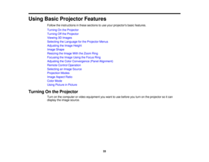Page 33

Using
BasicProjector Features
 Follow
theinstructions inthese sections touse your projectors basicfeatures.
 Turning
Onthe Projector
 Turning
Offthe Projector
 Viewing
3DImages
 Selecting
theLanguage forthe Projector Menus
 Adjusting
theImage Height
 Image
Shape
 Resizing
theImage WiththeZoom Ring
 Focusing
theImage UsingtheFocus Ring
 Adjusting
theColor Convergence (PanelAlignment)
 Remote
ControlOperation
 Selecting
anImage Source
 Projection
Modes
 Image
Aspect Ratio
 Color
Mode
 Using
Picture...