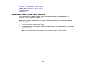Page 42

Adjusting
theImage Position UsingLensShift
 Parent
topic:UsingBasicProjector Features
 Related
concepts
 Image
Shape
 Adjusting
theImage Position UsingLensShift
 If
you cannot installtheprojector directlyinfront ofthe screen, youcanadjust theposition ofthe
 projected
imageusingthelens shiftfeature.
 Note:
Wait30minutes afterturning onthe projector beforesetting thefocus, zoom, andlens shiftfor
 maximum
accuracy.
 1.
Turn onthe projector anddisplay animage.
 2.
Turn thevertical andhorizontal...
