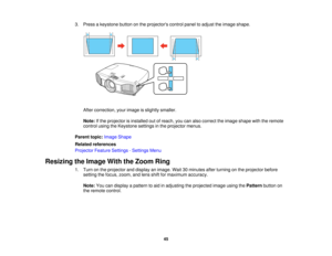 Page 45

3.
Press akeystone buttononthe projectors controlpaneltoadjust theimage shape.
 After
correction, yourimage isslightly smaller.
 Note:
Ifthe projector isinstalled outofreach, youcanalso correct theimage shape withtheremote
 control
usingtheKeystone settingsinthe projector menus.
 Parent
topic:Image Shape
 Related
references
 Projector
FeatureSettings -Settings Menu
 Resizing
theImage WiththeZoom Ring
 1.
Turn onthe projector anddisplay animage. Wait30minutes afterturning onthe projector before...