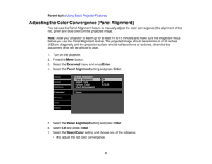 Page 47

Parent
topic:UsingBasicProjector Features
 Adjusting
theColor Convergence (PanelAlignment)
 You
canusethePanel Alignment featuretomanually adjustthecolor convergence (thealignment ofthe
 red,
green andblue colors) inthe projected image.
 Note:
Allowyourprojector towarm upfor atleast 10to15 minutes andmake suretheimage isin focus
 before
youusethePanel Alignment feature.Theprojected imageshould beaminimum of60 inches
 (152
cm)diagonally andtheprojection surfaceshouldnotbecolored ortextured, otherwise...