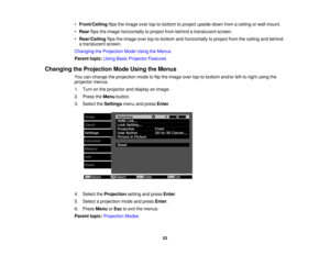 Page 53

•
Front/Ceiling flipstheimage overtop-to-bottom toproject upside-down fromaceiling orwall mount.
 •
Rear flipstheimage horizontally toproject frombehind atranslucent screen.
 •
Rear/Ceiling flipstheimage overtop-to-bottom andhorizontally toproject fromtheceiling andbehind
 a
translucent screen.
 Changing
theProjection ModeUsing theMenus
 Parent
topic:UsingBasicProjector Features
 Changing
theProjection ModeUsing theMenus
 You
canchange theprojection modetoflip the image overtop-to-bottom...