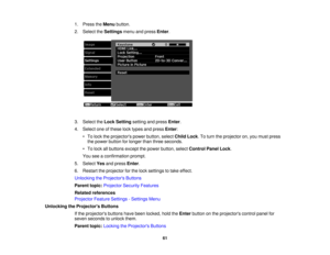 Page 61

1.
Press theMenu button.
 2.
Select theSettings menuandpress Enter.
 3.
Select theLock Setting settingandpress Enter.
 4.
Select oneofthese locktypes andpress Enter:
 •
To lock theprojectors powerbutton, selectChildLock.To turn theprojector on,you must press
 the
power button forlonger thanthree seconds.
 •
To lock allbuttons exceptthepower button, selectControl PanelLock.
 You
seeaconfirmation prompt.
 5.
Select Yesandpress Enter.
 6.
Restart theprojector forthe lock settings totake effect....