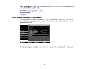 Page 67

Note:
TheBrightness settingdoesnotaffect lampbrightness. Tochange thelamp brightness mode,
 use
thePower Consumption setting.
 Parent
topic:Adjusting theMenu Settings
 Related
concepts
 Color
Mode
 Input
Signal Settings -Signal Menu
 Normally
theprojector detectsandoptimizes theinput signal settings automatically. Ifyou need to
 customize
thesettings, youcanusetheSignal menu.Theavailable settingsdependonthe currently
 selected
inputsource.
 To
change settings foraninput source, makesurethesource...