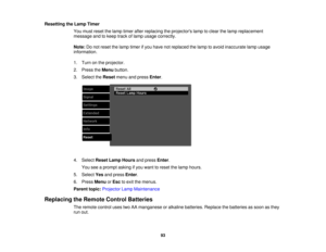 Page 93

Resetting
theLamp Timer
 You
must reset thelamp timer afterreplacing theprojectors lamptoclear thelamp replacement
 message
andtokeep trackoflamp usage correctly.
 Note:
Donot reset thelamp timer ifyou have notreplaced thelamp toavoid inaccurate lampusage
 information.

1.
Turn onthe projector.
 2.
Press theMenu button.
 3.
Select theReset menuandpress Enter.
 4.
Select ResetLampHours andpress Enter.
 You
seeaprompt askingifyou want toreset thelamp hours.
 5.
Select Yesandpress Enter.
 6.
Press Menu...