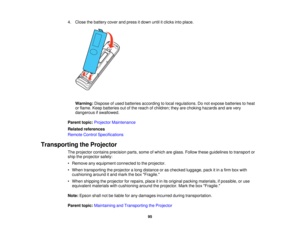 Page 95

4.
Close thebattery coverandpress itdown untilitclicks intoplace.
 Warning:
Disposeofused batteries according tolocal regulations. Donot expose batteries toheat
 or
flame. Keepbatteries outofthe reach ofchildren; theyarechoking hazards andarevery
 dangerous
ifswallowed.
 Parent
topic:Projector Maintenance
 Related
references
 Remote
ControlSpecifications
 Transporting
theProjector
 The
projector containsprecision parts,someofwhich areglass. Follow theseguidelines totransport or
 ship
theprojector...