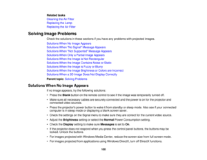 Page 100

Related
tasks
 Cleaning
theAirFilter
 Replacing
theLamp
 Replacing
theAirFilter
 Solving
ImageProblems
 Check
thesolutions inthese sections ifyou have anyproblems withprojected images.
 Solutions
WhenNoImage Appears
 Solutions
WhenNo Signal Message Appears
 Solutions
WhenNot Supported Message Appears
 Solutions
WhenOnlyaPartial ImageAppears
 Solutions
WhentheImage isNot Rectangular
 Solutions
WhentheImage Contains NoiseorStatic
 Solutions
WhentheImage isFuzzy orBlurry
 Solutions
WhentheImage Brightness...