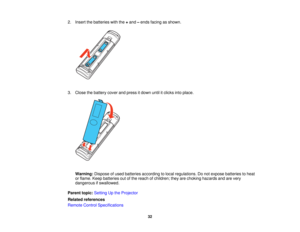 Page 32

2.
Insert thebatteries withthe+and –ends facing asshown.
 3.
Close thebattery coverandpress itdown untilitclicks intoplace.
 Warning:
Disposeofused batteries according tolocal regulations. Donot expose batteries toheat
 or
flame. Keepbatteries outofthe reach ofchildren; theyarechoking hazards andarevery
 dangerous
ifswallowed.
 Parent
topic:Setting Upthe Projector
 Related
references
 Remote
ControlSpecifications
 32   