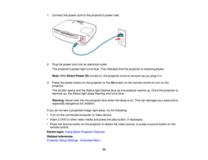 Page 34

1.
Connect thepower cordtothe projectors powerinlet.
 2.
Plug thepower cordintoanelectrical outlet.
 The
projectors powerlightturns blue.Thisindicates thattheprojector isreceiving power.
 Note:
WithDirect Power Onturned on,theprojector turnsonassoon asyou plug itin.
 3.
Press thepower button onthe projector orthe Onbutton onthe remote controltoturn onthe
 projector.

The
shutter opensandtheStatus lightflashes blueasthe projector warmsup.Once theprojector is
 warmed
up,theStatus lightstops flashing...