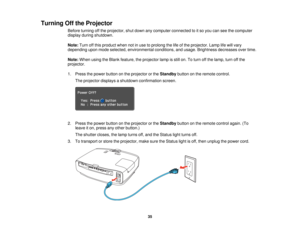 Page 35

Turning
Offthe Projector
 Before
turning offthe projector, shutdown anycomputer connected toitso you canseethecomputer
 display
duringshutdown.
 Note:
Turnoffthis product whennotinuse toprolong thelifeofthe projector. Lamplifewill vary
 depending
uponmode selected, environmental conditions,andusage. Brightness decreasesovertime.
 Note:
When usingtheBlank feature, theprojector lampisstill on.Toturn offthe lamp, turnoffthe
 projector.

1.
Press thepower button onthe projector orthe Standby buttononthe...