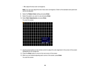 Page 48

•
Bto adjust theblue color convergence.
 Note:
Youcanonly adjust thered orblue color convergence. Greenisthe standard colorpanel and
 cannot
beadjusted.
 8.
Select thePattern Colorsetting andpress Enter.
 9.
Select thepattern youwant touse and press Enter.
 10.
Select StartAdjustments andpress Enter.
 You
seethisscreen:
 11.
Use thearrow buttons onthe remote controltoadjust thecolor alignment inthe corner ofthe screen
 highlighted
bythe orange box.
 12.
Press theEnter button tomove tothe next corner...