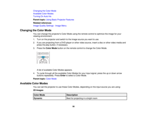 Page 56

Changing
theColor Mode
 Available
ColorModes
 Turning
OnAuto Iris
 Parent
topic:UsingBasicProjector Features
 Related
references
 Image
Quality Settings -Image Menu
 Changing
theColor Mode
 You
canchange theprojectors ColorMode usingtheremote controltooptimize theimage foryour
 viewing
environment.
 1.
Turn onthe projector andswitch tothe image source youwant touse.
 2.
Ifyou areprojecting fromaDVD player orother video source, insertadisc orother video media and
 press
theplay button, ifnecessary.
 3....