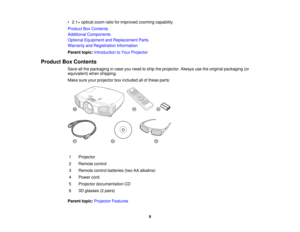 Page 9

•
2.1 ×optical zoomratioforimproved zoomingcapability
 Product
BoxContents
 Additional
Components
 Optional
Equipment andReplacement Parts
 Warranty
andRegistration Information
 Parent
topic:Introduction toYour Projector
 Product
BoxContents
 Save
allthe packaging incase youneed toship theprojector. Alwaysusetheoriginal packaging (or
 equivalent)
whenshipping.
 Make
sureyourprojector boxincluded allofthese parts:
 1
 Projector

2
 Remote
control
 3
 Remote
controlbatteries (twoAAalkaline)
 4
 Power...
