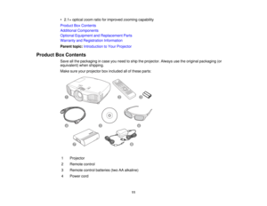 Page 11

•
2.1 ×optical zoomratioforimproved zoomingcapability
 Product
BoxContents
 Additional
Components
 Optional
Equipment andReplacement Parts
 Warranty
andRegistration Information
 Parent
topic:Introduction toYour Projector
 Product
BoxContents
 Save
allthe packaging incase youneed toship theprojector. Alwaysusetheoriginal packaging (or
 equivalent)
whenshipping.
 Make
sureyourprojector boxincluded allofthese parts:
 1
 Projector

2
 Remote
control
 3
 Remote
controlbatteries (twoAAalkaline)
 4
 Power...