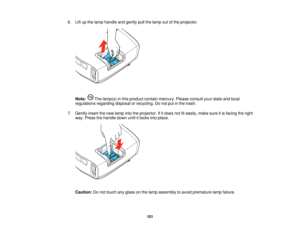 Page 101

6.
Liftupthe lamp handle andgently pullthelamp outofthe projector.
 Note:
Thelamp(s) inthis product containmercury. Pleaseconsult yourstate andlocal
 regulations
regardingdisposalorrecycling. Donot putinthe trash.
 7.
Gently insertthenew lamp intotheprojector. Ifitdoes notfiteasily, makesureitis facing theright
 way.
Press thehandle downuntilitlocks intoplace.
 Caution:
Donot touch anyglass onthe lamp assembly toavoid premature lampfailure.
 101    