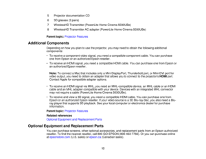 Page 12

5
 Projector
documentation CD
 6
 3D
glasses (2pairs)
 7
 WirelessHD
Transmitter(PowerLiteHomeCinema 5030UBe)
 8
 WirelessHD
TransmitterACadapter (PowerLite HomeCinema 5030UBe)
 Parent
topic:Projector Features
 Additional
Components
 Depending
onhow youplan touse theprojector, youmay need toobtain thefollowing additional
 components:

•
To receive acomponent videosignal, youneed acompatible component cable.Youcanpurchase
 one
from Epson oran authorized Epsonreseller.
 •
To receive anHDMI signal,...