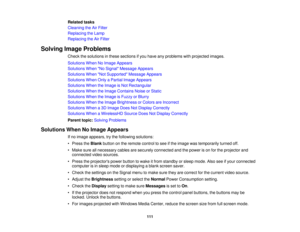 Page 111

Related
tasks
 Cleaning
theAirFilter
 Replacing
theLamp
 Replacing
theAirFilter
 Solving
ImageProblems
 Check
thesolutions inthese sections ifyou have anyproblems withprojected images.
 Solutions
WhenNoImage Appears
 Solutions
WhenNo Signal Message Appears
 Solutions
WhenNot Supported Message Appears
 Solutions
WhenOnlyaPartial ImageAppears
 Solutions
WhentheImage isNot Rectangular
 Solutions
WhentheImage Contains NoiseorStatic
 Solutions
WhentheImage isFuzzy orBlurry
 Solutions
WhentheImage Brightness...
