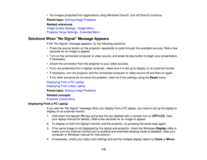 Page 112

•
For images projected fromapplications usingWindows DirectX,turnoffDirectX functions.
 Parent
topic:Solving ImageProblems
 Related
references
 Image
Quality Settings -Image Menu
 Projector
SetupSettings -Extended Menu
 Solutions
WhenNo Signal Message Appears
 If
the No Signal message appears,trythe following solutions:
 •
Press thesource buttononthe projector repeatedly tocycle through theavailable sources.Waitafew
 seconds
foranimage toappear.
 •
Turn onthe connected computerorvideo source, andpress...