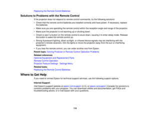 Page 119

Replacing
theRemote ControlBatteries
 Solutions
toProblems withtheRemote Control
 If
the projector doesnotrespond toremote controlcommands, trythe following solutions:
 •
Check thattheremote controlbatteries areinstalled correctly andhave power. Ifnecessary, replace
 the
batteries.
 •
Make sureyouareoperating theremote controlwithinthereception angleandrange ofthe projector.
 •
Make suretheprojector isnot warming uporshutting down.
 •
Check tosee ifa button onthe remote controlisstuck down, causing...