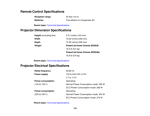 Page 123

Remote
ControlSpecifications
 Reception
range
 32
feet (10m)
 Batteries
 Two
alkaline ormanganese AA
 Parent
topic:Technical Specifications
 Projector
Dimension Specifications
 Height
(excluding feet)
 5.51
inches (140mm)
 Width
 18.35
inches (466mm)
 Depth
 15.55
inches (395mm)
 Weight
 PowerLite
HomeCinema 5030UB:
 18.4
lb(8.4 kg)
 PowerLite
HomeCinema 5030UBe :
 18.9
lb(8.6 kg)
 Parent
topic:Technical Specifications
 Projector
Electrical Specifications
 Rated
frequency
 50/60
Hz
 Power
supply
 100...