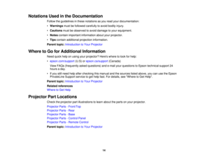 Page 14

Notations
Usedinthe Documentation
 Follow
theguidelines inthese notations asyou read yourdocumentation:
 •
Warnings mustbefollowed carefully toavoid bodily injury.
 •
Cautions mustbeobserved toavoid damage toyour equipment.
 •
Notes contain important information aboutyourprojector.
 •
Tips contain additional projection information.
 Parent
topic:Introduction toYour Projector
 Where
toGo forAdditional Information
 Need
quickhelponusing yourprojector? Hereswheretolook forhelp:
 •
epson.com/support...
