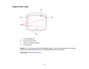 Page 17

Projector
Parts-Base
 1
 Front
adjustable feet
 2
 Mounting
bracketholes
 3
 Cable
coverattachment point
 4
 Air
exhaust vent
 Caution:
Theairexhaust ventcools theWirelessHD receiver.Ifyou mount theprojector onthe ceiling,
 make
suredustdoes notblock thevent orthe WirelessHD receivercanoverheat.
 Parent
topic:Projector PartLocations
 17  