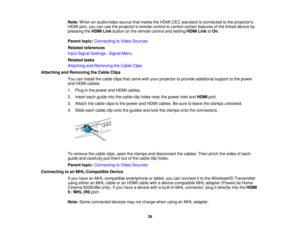 Page 29

Note:
When anaudio/video sourcethatmeets theHDMI CECstandard isconnected tothe projectors
 HDMI
port,youcanusetheprojectors remotecontroltocontrol certainfeatures ofthe linked device by
 pressing
theHDMI Linkbutton onthe remote controlandsetting HDMILinktoOn .
 Parent
topic:Connecting toVideo Sources
 Related
references
 Input
Signal Settings -Signal Menu
 Related
tasks
 Attaching
andRemoving theCable Clips
 Attaching
andRemoving theCable Clips
 You
caninstall thecable clipsthatcame withyour projector...