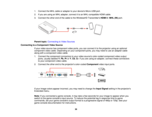 Page 30

1.
Connect theMHL cable oradapter toyour devices Micro-USB port.
 2.
Ifyou areusing anMHL adapter, connectitto an MHL-compatible HDMIcable.
 3.
Connect theother endofthe cable tothe WirelessHD Transmitters HDMI5/MHL (IN)port.
 Parent
topic:Connecting toVideo Sources
 Connecting
toaComponent VideoSource
 If
your video source hascomponent videoports, youcanconnect itto the projector usinganoptional
 component
videocable. Depending onyour component ports,youmay need touse anadapter cable
 along...