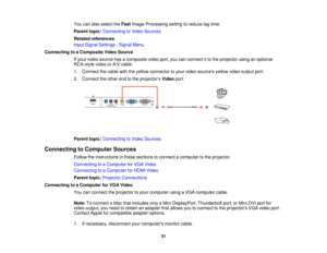 Page 31

You
canalso select theFast Image Processing settingtoreduce lagtime.
 Parent
topic:Connecting toVideo Sources
 Related
references
 Input
Signal Settings -Signal Menu
 Connecting
toaComposite VideoSource
 If
your video source hasacomposite videoport,youcanconnect itto the projector usinganoptional
 RCA-style
videoorA/V cable.
 1.
Connect thecable withtheyellow connector toyour video sources yellowvideooutput port.
 2.
Connect theother endtothe projectors Videoport.
 Parent
topic:Connecting toVideo...
