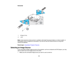 Page 54

Horizontal

1
 32
feet (10m)
 2
 ±
30 °
 Note:
Avoidusingtheremote controlinconditions withbright fluorescent lightsorindirect sunlight, or
 the
projector maynotrespond tocommands. Ifyou willnot use theremote controlforalong time,
 remove
thebatteries.
 Parent
topic:UsingBasicProjector Features
 Selecting
anImage Source
 If
you connected multipleimagesources tothe projector, suchasacomputer andDVD player, youmay
 want
toswitch fromoneimage source tothe other.
 1.
Make suretheconnected imagesource...